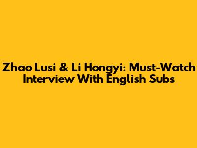 Zhao Lusi & Li Hongyi: Must-Watch Interview With English Subs