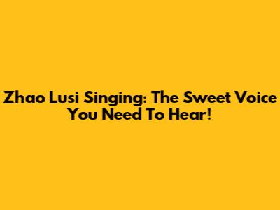 Zhao Lusi Singing: The Sweet Voice You Need To Hear!