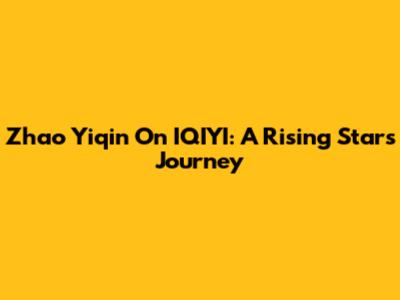 Zhao Yiqin On IQIYI: A Rising Star's Journey