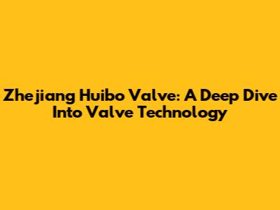 Zhejiang Huibo Valve: A Deep Dive Into Valve Technology