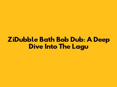 ZiDubble Bath Bob Dub: A Deep Dive Into The Lagu