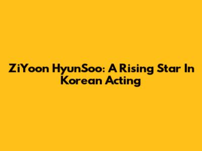 ZiYoon HyunSoo: A Rising Star In Korean Acting