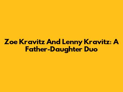 Zoe Kravitz And Lenny Kravitz: A Father-Daughter Duo